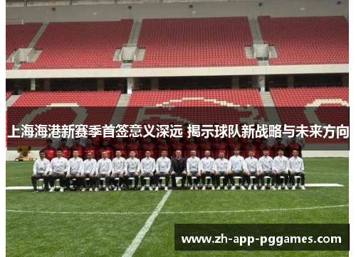 上海海港新赛季首签意义深远 揭示球队新战略与未来方向