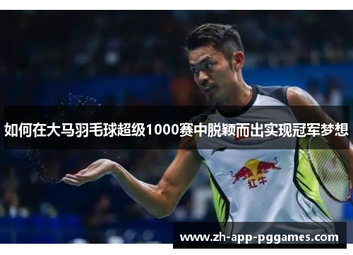 如何在大马羽毛球超级1000赛中脱颖而出实现冠军梦想