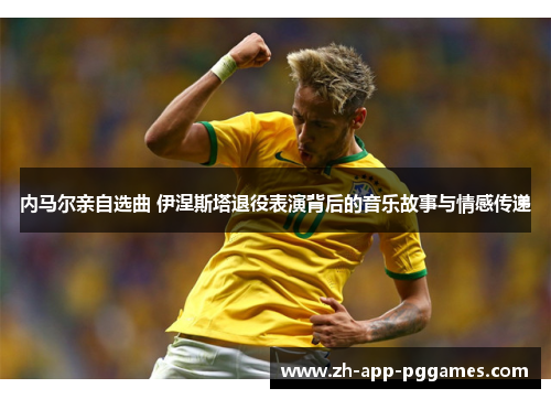 内马尔亲自选曲 伊涅斯塔退役表演背后的音乐故事与情感传递