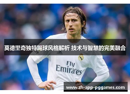 莫德里奇独特踢球风格解析 技术与智慧的完美融合 莫德里奇独特踢球风格解析 技术与智慧的完美融合