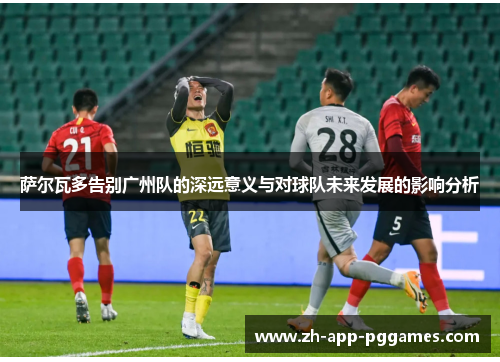 萨尔瓦多告别广州队的深远意义与对球队未来发展的影响分析 萨尔瓦多告别广州队的深远意义与对球队未来发展的影响分析