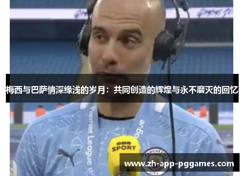 梅西与巴萨情深缘浅的岁月：共同创造的辉煌与永不磨灭的回忆