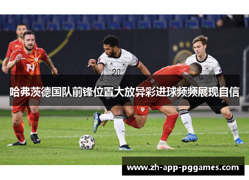 哈弗茨德国队前锋位置大放异彩进球频频展现自信 哈弗茨德国队前锋位置大放异彩进球频频展现自信