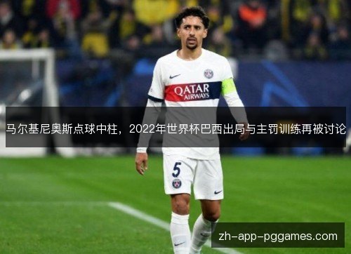 马尔基尼奥斯点球中柱，2022年世界杯巴西出局与主罚训练再被讨论